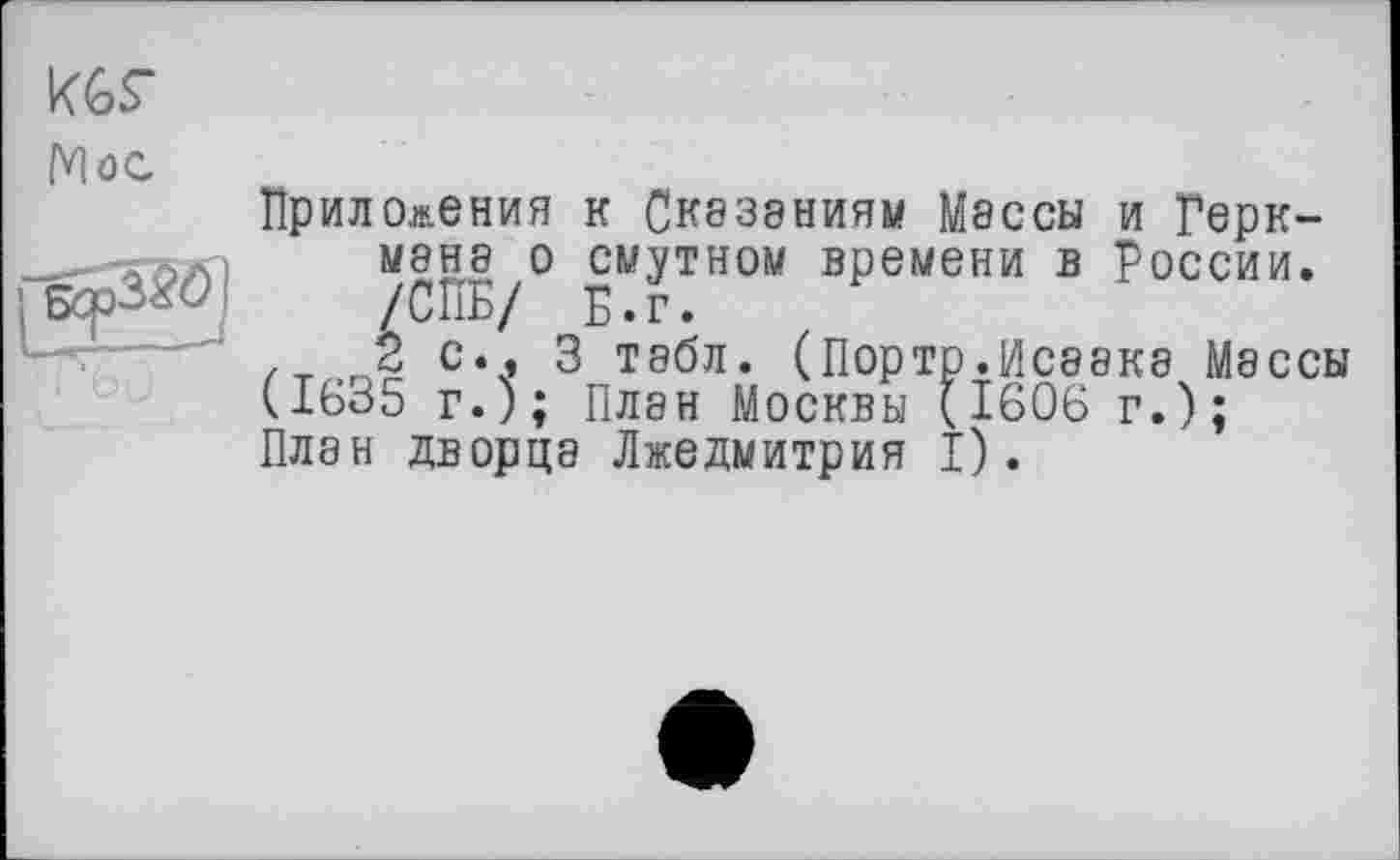 ﻿KGS’
Moe
Приложения к Сказаниям Мэссы и Герк-мана о смутном времени в России. /СПБ/ Б.г.
2 с.. 3 табл. (Порто.Исаака Массы (1635 г.); План Москвы (1606 г.);
План дворца Лжедмитрия I).